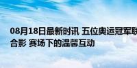 08月18日最新时讯 五位奥运冠军联动！谷爱凌与游泳男团合影 赛场下的温馨互动