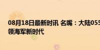 08月18日最新时讯 名嘴：大陆055建造速度超乎想象，引领海军新时代