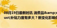 08月19日最新时讯 消费品&quot;以旧换新&quot;补贴力度有多大？新变化影响你我