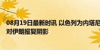 08月19日最新时讯 以色列为内塔尼亚胡准备好地下掩体 应对伊朗报复阴影