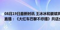 08月19日最新时讯 王冰冰和蔡斌龚翔宇王媛媛魏秋月参与直播：《大红车巴黎不停播》共话女排未来