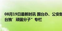 08月19日最新时讯 国台办、公安部网站新增“依法惩治‘台独’顽固分子”专栏