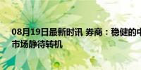 08月19日最新时讯 券商：稳健的中线底部或在秋季出现，市场静待转机