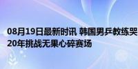 08月19日最新时讯 韩国男乒教练哭了：每次遇到中国都输，20年挑战无果心碎赛场