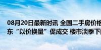 08月20日最新时讯 全国二手房价格继续下跌，重点城市房东“以价换量”促成交 楼市淡季下的生存策略