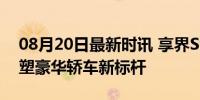 08月20日最新时讯 享界S9车型配置解析 重塑豪华轿车新标杆