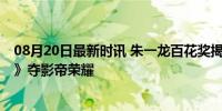 08月20日最新时讯 朱一龙百花奖揭晓时在收工 《人生大事》夺影帝荣耀