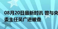 08月20日最新时讯 曾与央视直播连线的卫健委主任吴广进被查