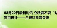 08月20日最新时讯 立秋要不要“贴秋膘”？专家：不建议盲目进补——合理饮食是关键