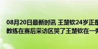 08月20日最新时讯 王楚钦24岁正是爱看热闹的年纪！韩国教练在赛后采访区哭了王楚钦在一旁目睹了一切