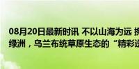 08月20日最新时讯 不以山海为远 携手共谱新篇｜从荒漠到绿洲，乌兰布统草原生态的“精彩逆袭”