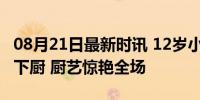 08月21日最新时讯 12岁小孩哥家庭聚会亲自下厨 厨艺惊艳全场