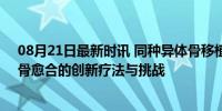 08月21日最新时讯 同种异体骨移植&quot;是什么：骨愈合的创新疗法与挑战