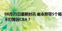 08月21日最新时讯 崔永熙带5个箱子再次赴美 他新赛季已不打算回CBA？