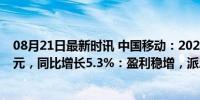 08月21日最新时讯 中国移动：2024年上半年净利润802亿元，同比增长5.3%：盈利稳增，派息提升