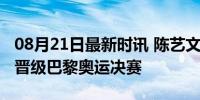 08月21日最新时讯 陈艺文半决赛第一，强势晋级巴黎奥运决赛