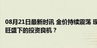 08月21日最新时讯 金价持续震荡 现在入手黄金合适吗 需求旺盛下的投资良机？