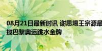 08月21日最新时讯 谢思埸王宗源最后一跳均过百分 中国包揽巴黎奥运跳水金牌