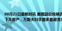 08月21日最新时讯 美国副总统候选人身家曝光：沃尔兹名下无房产，万斯夫妇手握多套房资产或达千万