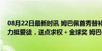 08月22日最新时讯 姆巴佩首秀替补！皇马送下马威！安帅力挺爱徒，送点求权＋金球奖 姆巴佩地位受挑战