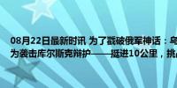 08月22日最新时讯 为了戳破俄军神话：乌克兰首次承认入侵俄罗斯并为袭击库尔斯克辩护——挺进10公里，挑战普京“红线”