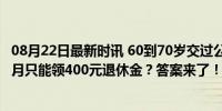 08月22日最新时讯 60到70岁交过公粮的农民的退休生活 每月只能领400元退休金？答案来了！