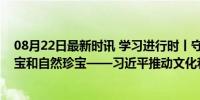 08月22日最新时讯 学习进行时丨守护好中华民族的文化瑰宝和自然珍宝——习近平推动文化和自然遗产保护的故事