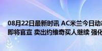 08月22日最新时讯 AC米兰今日动态：1500万签下埃莫森即将官宣 卖出约维奇买人继续 强化后防引援提速