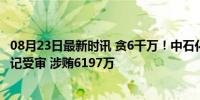 08月23日最新时讯 贪6千万！中石化天然气分公司原党委书记受审 涉贿6197万