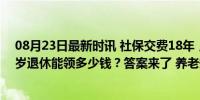 08月23日最新时讯 社保交费18年，个人账户4.5万元，60岁退休能领多少钱？答案来了 养老规划早知晓