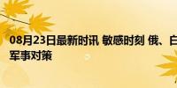 08月23日最新时讯 敏感时刻 俄、白防长“立即会面” 共商军事对策