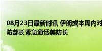 08月23日最新时讯 伊朗或本周内对以发动大规模袭击 以国防部长紧急通话美防长