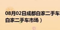 08月02日成都白家二手车市场靠谱吗（成都白家二手车市场）