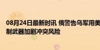 08月24日最新时讯 俄警告乌军用美国武器袭击库尔斯克 美制武器加剧冲突风险