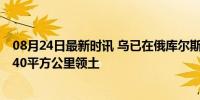 08月24日最新时讯 乌已在俄库尔斯克成立军事管制局 控制40平方公里领土