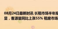 08月24日最新时讯 长租市场半年报：家庭品质整租需求突显，客源量同比上涨55% 租房市场迎来品质整租时代