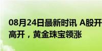 08月24日最新时讯 A股开盘：三大股指小幅高开，黄金珠宝领涨