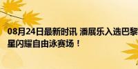 08月24日最新时讯 潘展乐入选巴黎奥运游泳TOP10 中国新星闪耀自由泳赛场！