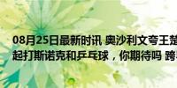 08月25日最新时讯 奥沙利文夸王楚钦奥运表现，约大头一起打斯诺克和乒乓球，你期待吗 跨界球技切磋盛宴