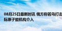 08月25日最新时讯 俄方称若乌打击俄核电站将严厉回应 国际原子能机构介入