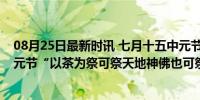 08月25日最新时讯 七月十五中元节 5样物品记得摆上桌 中元节“以茶为祭可祭天地神佛也可祭鬼魂”