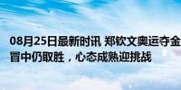 08月25日最新时讯 郑钦文奥运夺金后首秀取胜 本人发声 感冒中仍取胜，心态成熟迎挑战