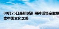 08月25日最新时讯 黑神话悟空取景地迎来打卡热潮 线下探索中国文化之美