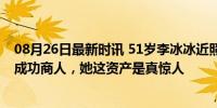 08月26日最新时讯 51岁李冰冰近照显年轻，从顶级女星到成功商人，她这资产是真惊人