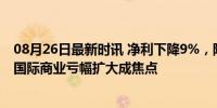 08月26日最新时讯 净利下降9%，阿里哪些业务拖后腿了？国际商业亏幅扩大成焦点