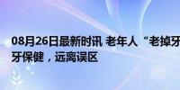 08月26日最新时讯 老年人“老掉牙”很正常？专家辟谣 护牙保健，远离误区