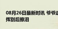 08月26日最新时讯 爷爷送孙女去大学报到 挥别后擦泪