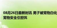 08月26日最新时讯 男子被宠物白化雀鳝咬出11道伤口 罕见宠物安全引担忧