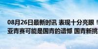 08月26日最新时讯 表现十分亮眼！李悦洲18 6 3 3，缺席亚青赛可能是国青的遗憾 国青新挑战