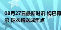 08月27日最新时讯 姆巴佩赛后“追星”纳达尔 球衣赠送成焦点